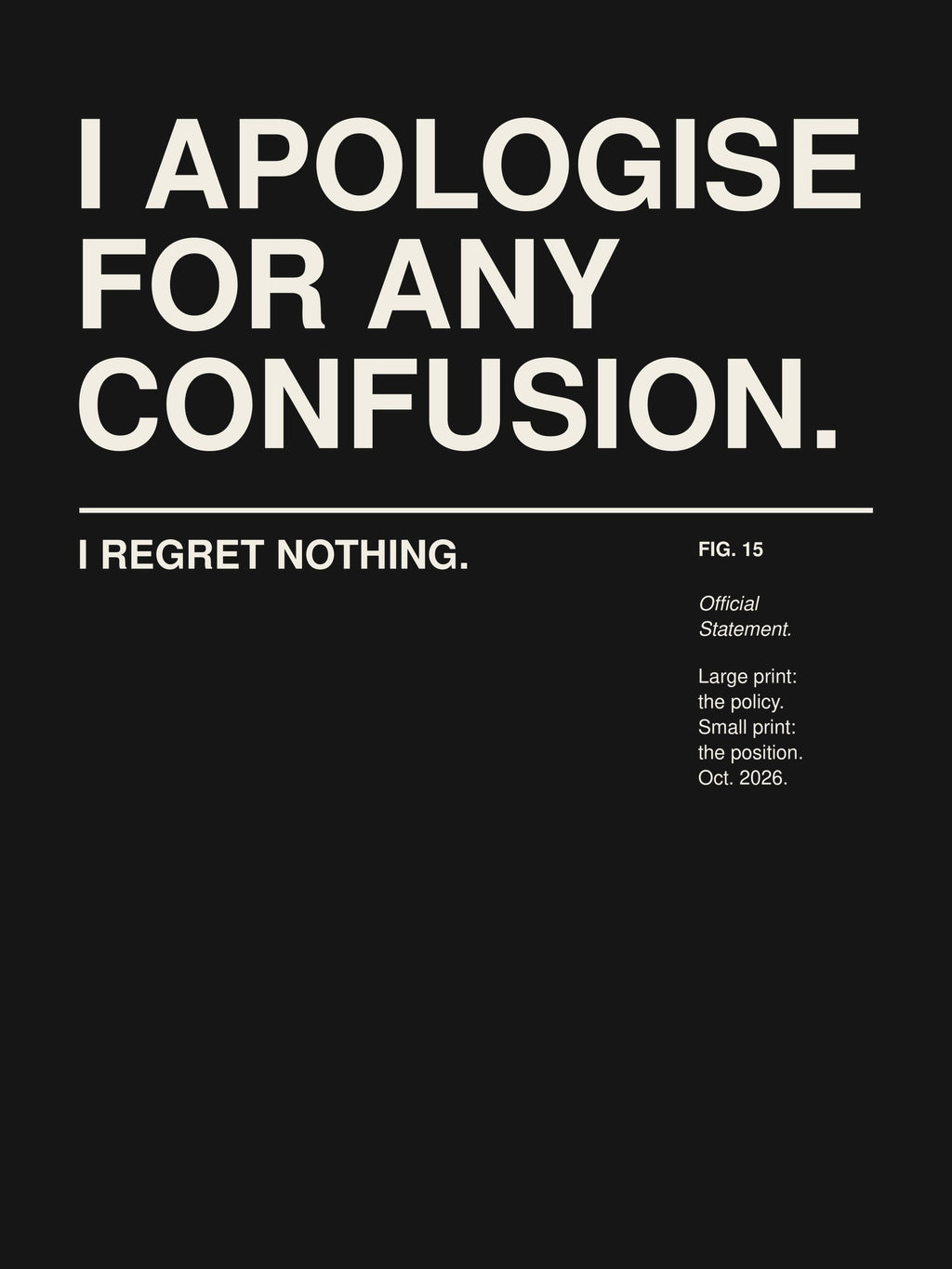 I APOLOGISE FOR ANY CONFUSION. I REGRET NOTHING. artwork on a dark background: the words I APOLOGISE FOR ANY CONFUSION. set large in a Swiss grotesk and, below a thin rule in small print, I REGRET NOTHING. – with a small museum label FIG. 15 'Official Statement.' – print design detail, ALL4SI