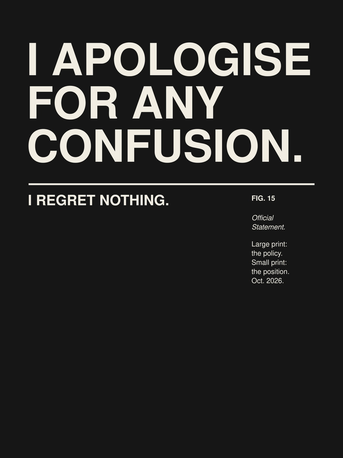 I APOLOGISE FOR ANY CONFUSION. I REGRET NOTHING. artwork on a dark background: the words I APOLOGISE FOR ANY CONFUSION. set large in a Swiss grotesk and, below a thin rule in small print, I REGRET NOTHING. – with a small museum label FIG. 15 'Official Statement.' – print design detail, ALL4SI